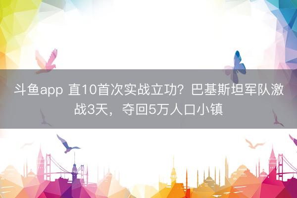 斗鱼app 直10首次实战立功？巴基斯坦军队激战3天，夺回5万人口小镇