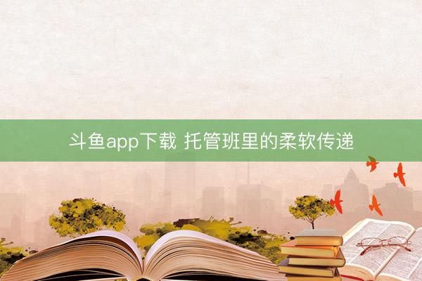 斗鱼app下载 托管班里的柔软传递