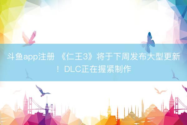 斗鱼app注册 《仁王3》将于下周发布大型更新！DLC正在握紧制作