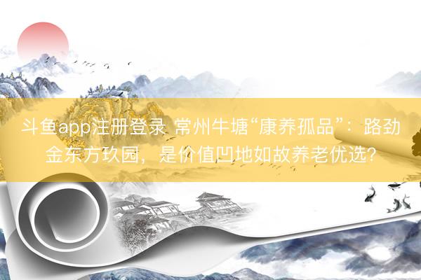 斗鱼app注册登录 常州牛塘“康养孤品”：路劲金东方玖园，是价值凹地如故养老优选？