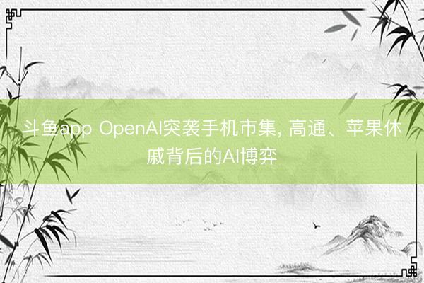 斗鱼app OpenAI突袭手机市集, 高通、苹果休戚背后的AI博弈