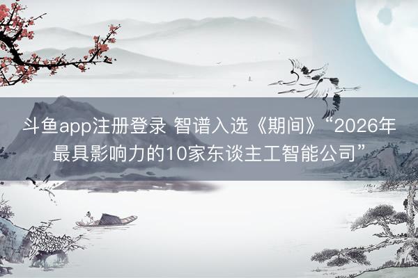 斗鱼app注册登录 智谱入选《期间》“2026年最具影响力的10家东谈主工智能公司”
