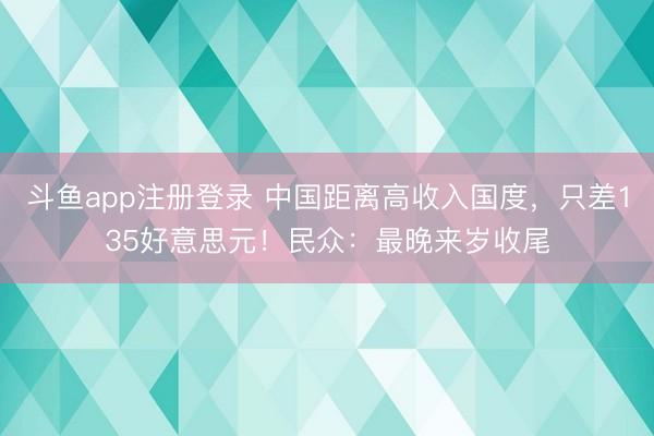 斗鱼app注册登录 中国距离高收入国度，只差135好意思元！民众：最晚来岁收尾