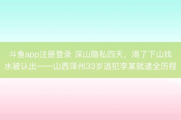 斗鱼app注册登录 深山隐私四天，渴了下山找水被认出——山西泽州33岁逃犯李某就逮全历程