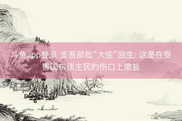 斗鱼app登录 支吾部批“大佐”回生: 这是在受害国东谈主民的伤口上撒盐