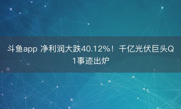 斗鱼app 净利润大跌40.12%！千亿光伏巨头Q1事迹出炉