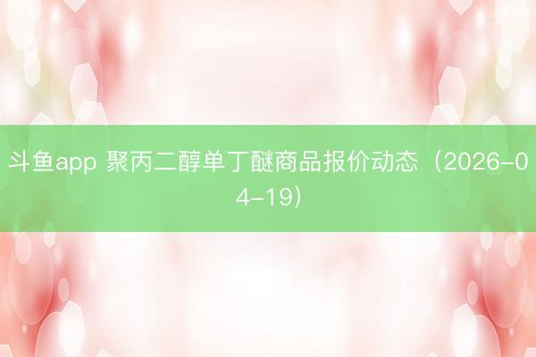 斗鱼app 聚丙二醇单丁醚商品报价动态（2026-04-19）